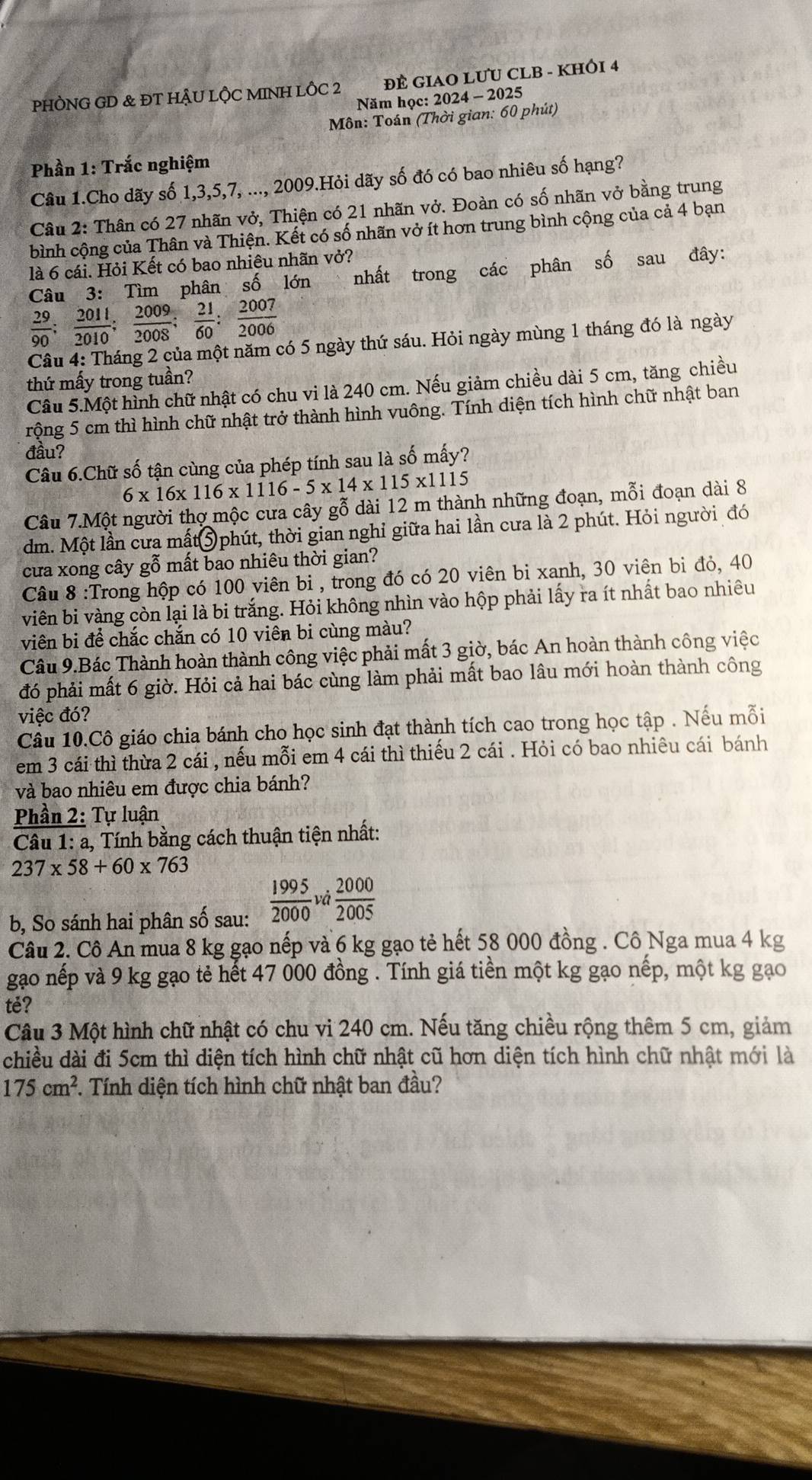 PHÒNG GD & ĐT HẬU LỘC MINH LÔC 2 T   ĐÊ GIAO LƯU CLB - KHÔI 4
Năm học: 2024 - 2025
Môn: Toán (Thời gian: 60 phút)
Phần 1: Trắc nghiệm
Câu 1.Cho dãy số 1,3,5,7, ..., 2009.Hỏi dãy số đó có bao nhiêu số hạng?
Câu 2: Thân có 27 nhãn vở, Thiện có 21 nhãn vở. Đoàn có số nhãn vở bằng trung
bình cộng của Thân và Thiện. Kết có số nhãn vở ít hơn trung bình cộng của cả 4 bạn
là 6 cái. Hỏi Kết có bao nhiêu nhãn vở?
Câu 3: Tìm phân số lớn nhất trong các phân số sau đây:
 29/90 ; 2011/2010 ; 2009/2008 ; 21/60 ; 2007/2006 
Câu 4: Tháng 2 của một năm có 5 ngày thứ sáu. Hỏi ngày mùng 1 tháng đó là ngày
thứ mấy trong tuần?
Câu 5.Một hình chữ nhật có chu vi là 240 cm. Nếu giảm chiều dài 5 cm, tăng chiều
rộng 5 cm thì hình chữ nhật trở thành hình vuông. Tính diện tích hình chữ nhật ban
đầu?
Câu 6.Chữ số tận cùng của phép tính sau là số mấy?
6* 16* 116* 1116-5* 14* 115* 111 5
Câu 7.Một người thợ mộc cưa cây gỗ dài 12 m thành những đoạn, mỗi đoạn dài 8
dm. Một lần cưa mất⑤ phút, thời gian nghỉ giữa hai lần cưa là 2 phút. Hỏi người đó
cửa xong cây gỗ mất bao nhiêu thời gian?
Câu 8 :Trong hộp có 100 viên bi , trong đó có 20 viên bi xanh, 30 viên bi đỏ, 40
viên bi vàng còn lại là bi trắng. Hỏi không nhìn vào hộp phải lấy ra ít nhất bao nhiêu
viên bi để chắc chắn có 10 viên bi cùng màu?
Câu 9.Bác Thành hoàn thành công việc phải mất 3 giờ, bác An hoàn thành công việc
đó phải mất 6 giờ. Hỏi cả hai bác cùng làm phải mất bao lâu mới hoàn thành công
việc đó?
Câu 10.Cô giáo chia bánh cho học sinh đạt thành tích cao trong học tập . Nếu mỗi
em 3 cái thì thừa 2 cái , nếu mỗi em 4 cái thì thiếu 2 cái . Hỏi có bao nhiêu cái bánh
và bao nhiêu em được chia bánh?
Phần 2: Tự luận
*  Câu 1: a, Tính bằng cách thuận tiện nhất:
237* 58+60* 763
b, So sánh hai phân số sau:  1995/2000  và  2000/2005 
Câu 2. Cô An mua 8 kg gạo nếp và 6 kg gạo tẻ hết 58 000 đồng . Cô Nga mua 4 kg
gạo nếp và 9 kg gạo tẻ hết 47 000 đồng . Tính giá tiền một kg gạo nếp, một kg gạo
te?
Câu 3 Một hình chữ nhật có chu vi 240 cm. Nếu tăng chiều rộng thêm 5 cm, giảm
chiều dài đi 5cm thì diện tích hình chữ nhật cũ hơn diện tích hình chữ nhật mới là
175cm^2. Tính diện tích hình chữ nhật ban đầu?