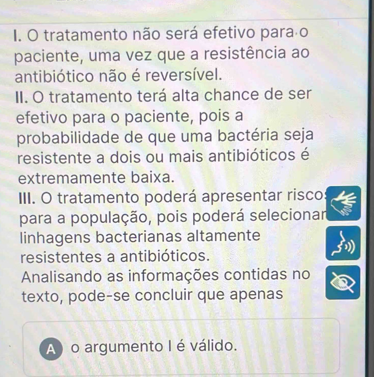 I. O tratamento não será efetivo para o
paciente, uma vez que a resistência ao
antibiótico não é reversível.
II. O tratamento terá alta chance de ser
efetivo para o paciente, pois a
probabilidade de que uma bactéria seja
resistente a dois ou mais antibióticos é
extremamente baixa.
III. O tratamento poderá apresentar risco
para a população, pois poderá selecionar
linhagens bacterianas altamente
resistentes a antibióticos.
Analisando as informações contidas no
texto, pode-se concluir que apenas
A) o argumento I é válido.