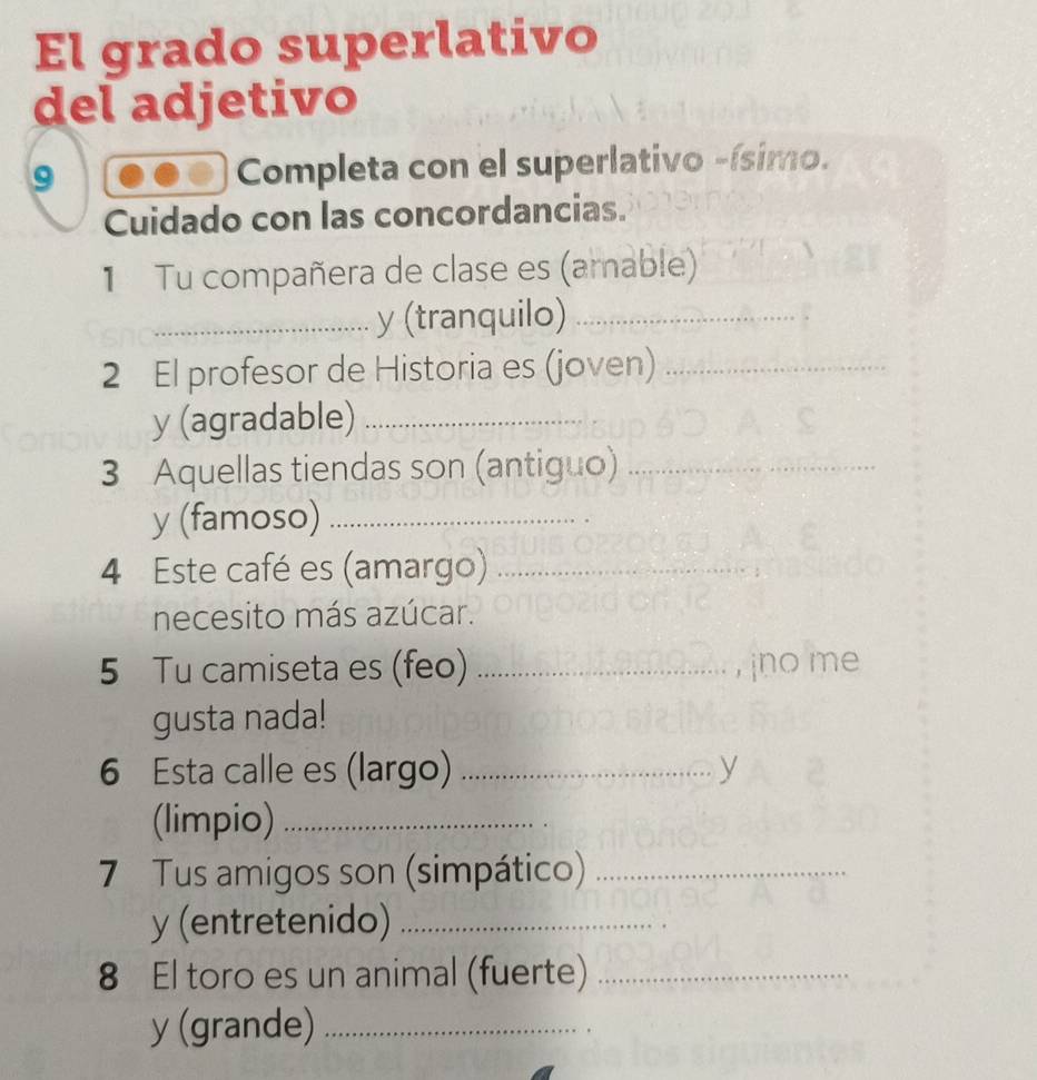 El grado superlativo 
del adjetivo 
9 Completa con el superlativo -ísimo. 
Cuidado con las concordancias. 
1 Tu compañera de clase es (amable) 
_y (tranquilo)_ 
2 El profesor de Historia es (joven)_ 
y (agradable)_ 
3 Aquellas tiendas son (antiguo)_ 
y (famoso)_ 
4 Este café es (amargo)_ 
necesito más azúcar. 
5 Tu camiseta es (feo) _, jno me 
gusta nada! 
6 Esta calle es (largo) _y 
(limpio)_ 
7 Tus amigos son (simpático)_ 
y (entretenido)_ 
8 El toro es un animal (fuerte)_ 
y (grande)_