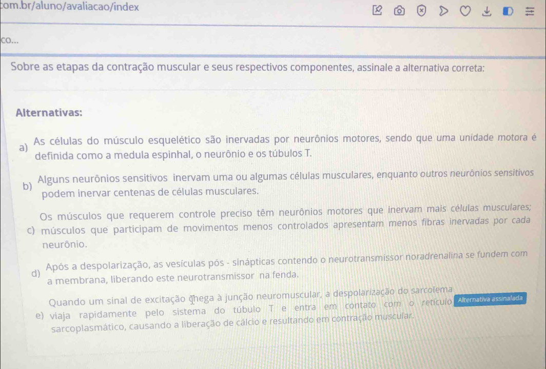 CO...
Sobre as etapas da contração muscular e seus respectivos componentes, assinale a alternativa correta:
Alternativas:
a) As células do músculo esquelético são inervadas por neurônios motores, sendo que uma unidade motora é
definida como a medula espinhal, o neurônio e os túbulos T.
b) Alguns neurônios sensitivos inervam uma ou algumas células musculares, enquanto outros neurônios sensitivos
podem inervar centenas de células musculares.
Os músculos que requerem controle preciso têm neurônios motores que inervam mais células musculares;
c) músculos que participam de movimentos menos controlados apresentam menos fibras inervadas por cada
neurônio.
d) Após a despolarização, as vesículas pós - sinápticas contendo o neurotransmissor noradrenalina se fundem com
a membrana, liberando este neurotransmissor na fenda.
Quando um sinal de excitação hega à junção neuromuscular, a despolarização do sarcolema
e) viaja rapidamente pelo sistema do túbulo T e entra em contato com o retículo Alternativa assinalada
sarcoplasmático, causando a liberação de cálcio e resultando em contração muscular.