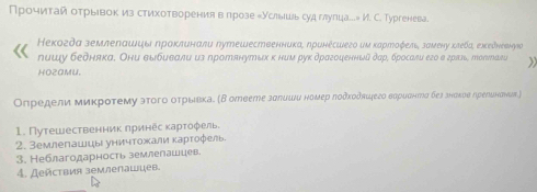 Прочитайотрыевок из стихотворениява прозе еУслышь суд глупца...» И. С. Тургенева. 
Кекогдα землелашцы ηроκлυнали путешественниκае ηринесшего иμ κартοζель замену κπебаς ехκеδнеенηκа 
пишу бедняка, Они выбиеали из лротянутых κ ним рук драгоценный дар, бросали его в грπль, толιлави 
HOZAMU. 
Определи миκроτему эτοго оτрίιвκае (Β отеете зσπишυ ноμер ποδκοδπιфегο вαρυαнπηια бел знаκυе ηрееυнаνων ) 
1. Путешественник лринес κарτοφель. 
2. Землепашцы уничтожали κарτοφель 
3. Неблагодарность землелашцев. 
4. Действия землелашцев