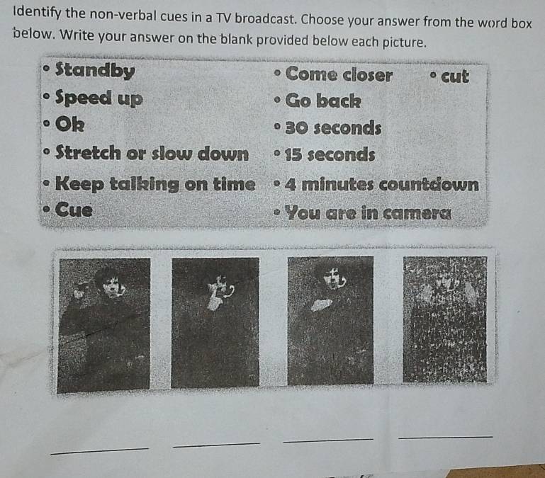 Identify the non-verbal cues in a TV broadcast. Choose your answer from the word box 
below. Write your answer on the blank provided below each picture. 
Standby Come closer cut 
Speed up Go back 
Ok 30 seconds
Stretch or slow down 15 seconds
Keep talking on time 4 minutes countdown 
Cue You are in camera 
_ 
_ 
_ 
_