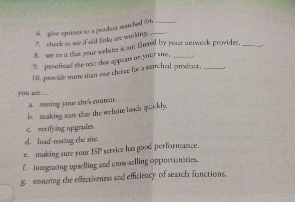 give options to a product searched for _. 
7. check to see if old links are working, __. 
8. see to it that your website is not filtered by your network provider,_ 
9. proofread the text that appears on your site, _. . 
10. provide more than one choice for a searched product,_ 
. 
you are… 
a. testing your site’s content. 
b. making sure that the website loads quickly. 
c. verifying upgrades. 
d. load-testing the site. 
e. making sure your ISP service has good performance. 
f. integrating upselling and cross-selling opportunities. 
g. ensuring the effectiveness and efficiency of search functions.