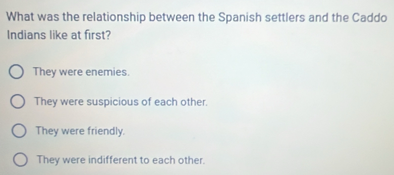 What was the relationship between the Spanish settlers and the Caddo
Indians like at first?
They were enemies.
They were suspicious of each other.
They were friendly.
They were indifferent to each other.