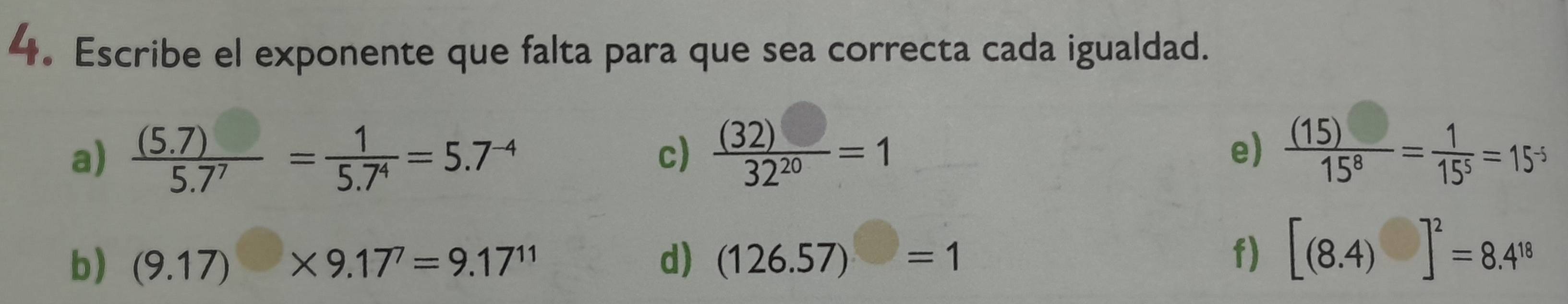 Escribe el exponente que falta para que sea correcta cada igualdad. 
a)  ((5.7))/5.7^7 = 1/5.7^4 =5.7^(-4)  (32)□ /32^(20) =1  (15)/15^8 = 1/15^5 =15^5
c) 
e) 
b) (9.17)* 9.17^7=9.17^(11) d) (126.57)=1 f) [(8.4)]^2=8.4^(18)