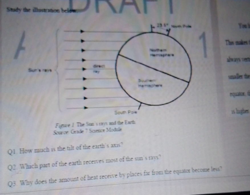 Study the illustration below
23.5°
You l 
1 
This makes 

always vert 
drect 
may 
smaller the
3
equator. 1 
South Pole is ligher 
Fiture / The Sun's rays and the Earth 
Source: Grade 7 Science Module 
Q1. How much is the tilt of the earth's axis? 
Q2. Which part of the earth receives most of the sun's rays? 
Q3. Why does the amount of heat receive by places far from the equator become less?