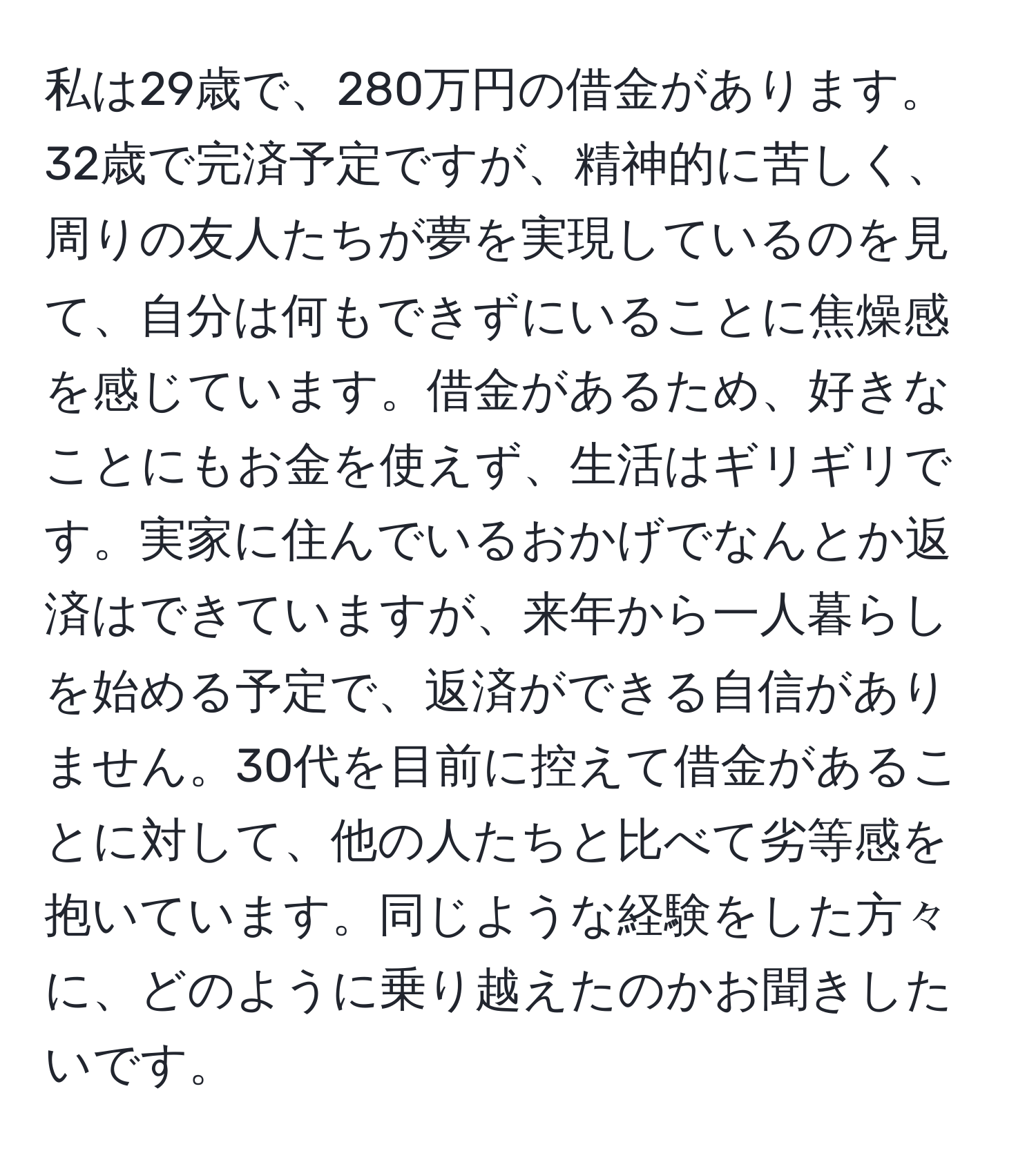 私は29歳で、280万円の借金があります。32歳で完済予定ですが、精神的に苦しく、周りの友人たちが夢を実現しているのを見て、自分は何もできずにいることに焦燥感を感じています。借金があるため、好きなことにもお金を使えず、生活はギリギリです。実家に住んでいるおかげでなんとか返済はできていますが、来年から一人暮らしを始める予定で、返済ができる自信がありません。30代を目前に控えて借金があることに対して、他の人たちと比べて劣等感を抱いています。同じような経験をした方々に、どのように乗り越えたのかお聞きしたいです。