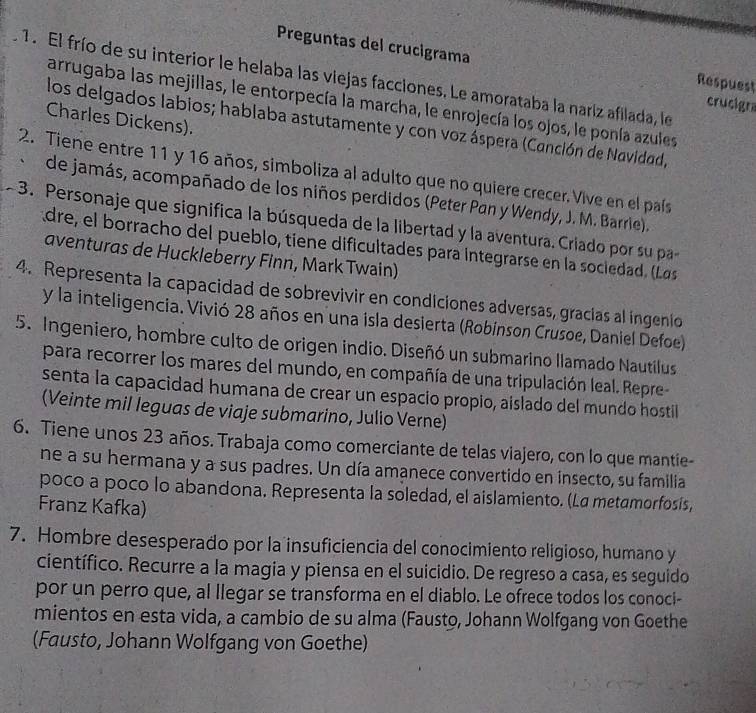 Preguntas del crucigrama Respuest
1. El frío de su interior le helaba las viejas facciones. Le amorataba la nariz afilada, le
arrugaba las mejillas, le entorpecía la marcha, le enrojecía los ojos, le ponía azules
crucigra
Charles Dickens).
los delgados labios; hablaba astutamente y con voz áspera (Canción de Navidad,
2. Tiene entre 11 y 16 años, simboliza al adulto que no quiere crecer. Vive en el país
、 de jamás, acompañado de los niños perdidos (Peter Pan y Wendy, J. M. Barrie).
~ 3. Personaje que significa la búsqueda de la libertad y la aventura. Criado por su pa
dre, el borracho del pueblo, tiene dificultades para Integrarse en la sociedad. (Las
aventuras de Huckleberry Finn, Mark Twain)
4. Representa la capacidad de sobrevivir en condiciones adversas, gracias al ingenio
y la inteligencia. Vivió 28 años en una isla desierta (Robínson Crusoe, Daniel Defoe)
5. Ingeniero, hombre culto de origen indio. Diseñó un submarino llamado Nautilus
para recorrer los mares del mundo, en compañía de una tripulación leal. Repre-
senta la capacidad humana de crear un espacio propio, aislado del mundo hostil
(Veinte mil leguas de viaje submarino, Julio Verne)
6. Tiene unos 23 años. Trabaja como comerciante de telas viajero, con lo que mantie-
ne a su hermana y a sus padres. Un día amanece convertido en insecto, su familia
poco a poco lo abandona. Representa la soledad, el aislamiento. (La metamorfosís,
Franz Kafka)
7. Hombre desesperado por la insuficiencia del conocimiento religioso, humano y
científico. Recurre a la magia y piensa en el suicidio. De regreso a casa, es seguido
por un perro que, al llegar se transforma en el diablo. Le ofrece todos los conoci-
mientos en esta vida, a cambio de su alma (Fausto, Johann Wolfgang von Goethe
(Fausto, Johann Wolfgang von Goethe)