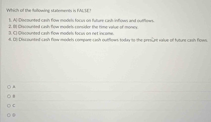 Which of the following statements is FALSE?
1. A) Discounted cash flow models focus on future cash inflows and outflows.
2. B) Discounted cash flow models consider the time value of money.
3. C) Discounted cash flow models focus on net income.
4. D) Discounted cash flow models compare cash outflows today to the pres nt value of future cash flows.
A
B
C
D