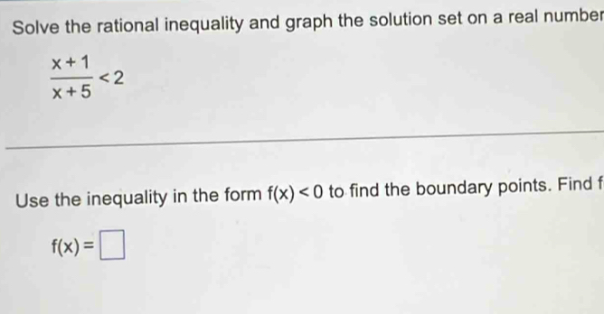 Solve the rational inequality and graph the solution set on a real number
 (x+1)/x+5 <2</tex> 
Use the inequality in the form f(x)<0</tex> to find the boundary points. Find f
f(x)=□