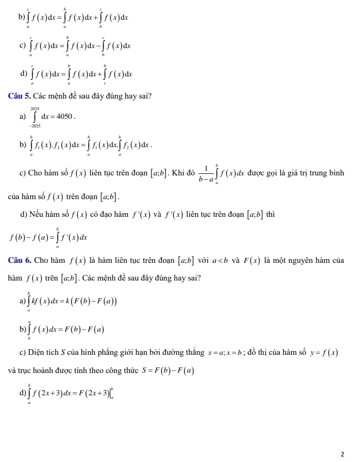 b) ∈tlimits _a^(cf(x)dx=∈tlimits _a^bf(x)dx+∈tlimits _b^cf(x)dx
c) ∈tlimits _a^cf(x)dx=∈tlimits _a^bf(x)dx-∈tlimits _b^cf(x)dx
d) ∈tlimits _a^cf(x)dx=∈tlimits _a^bf(x)dx+∈tlimits _c^bf(x)dx
Câu 5. Các mệnh đề sau đây đúng hay sai?
a) ∈tlimits _(-2025)^(2025)dx=4050.
b) ∈tlimits _a^bf_1)(x).f_2(x)dx=∈tlimits _a^(bf_1)(x)dx.∈tlimits _a^(bf_2)(x)dx.
c) Cho hàm số f(x) liên tục trên đoạn [a;b]. Khi đó  1/b-a ∈tlimits _a^(bf(x)dx được gọi là giá trị trung bình
của hàm số f(x) trên đoạn [a;b].
d) Nếu hàm số f(x) có đạo hàm f'(x) và f'(x) liên tục trên đoạn [a;b] thì
f(b)-f(a)=∈tlimits _a^bf'(x)dx
Câu 6. Cho hàm f(x) là hàm liên tục trên đoạn [a;b] với a và F(x) là một nguyên hàm của
hàm f(x) trên [a;b]. Các mệnh đề sau đây đúng hay sai?
a) ∈tlimits _a^bkf(x)dx=k(F(b)-F(a))
b) ∈tlimits _b^af(x)dx=F(b)-F(a)
c) Diện tích S của hình phẳng giới hạn bởi đường thắng x=a;x=b;dhat o) thị của hàm số y=f(x)
và trục hoành được tính theo công thức S=F(b)-F(a)
d) ∈tlimits _a^bf(2x+3)dx=F(2x+3)|_a^b
2