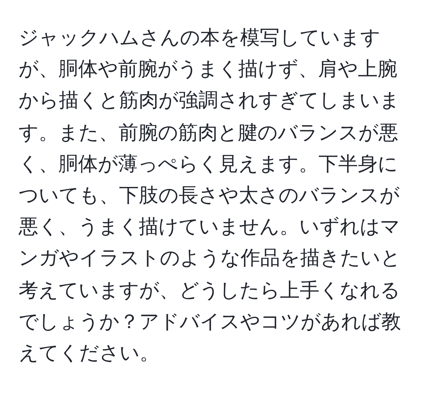 ジャックハムさんの本を模写していますが、胴体や前腕がうまく描けず、肩や上腕から描くと筋肉が強調されすぎてしまいます。また、前腕の筋肉と腱のバランスが悪く、胴体が薄っぺらく見えます。下半身についても、下肢の長さや太さのバランスが悪く、うまく描けていません。いずれはマンガやイラストのような作品を描きたいと考えていますが、どうしたら上手くなれるでしょうか？アドバイスやコツがあれば教えてください。