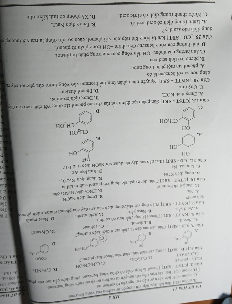 HK 2
B. nhóm -OH liên kết trực tiếp với nguyên tứ carbon của vòng benzene.
Vớ BT Hỏa 11
C. nhóm -OH liên kết trực tiếp với nguyên tử carbon no. ở BT Hỏa
D. nhóm -OH liên kết trực tiếp với nguyên tử carbon no và có chứa vòng benzene. Câu 41. [CD
i 100 mL
Câu 2. [CTST - SBT] Phenol là hợp chất có chứa vòng benzene, công thức cấu tạo của phen thu được 123
C. C₆H₅CH₂OH D. C_6H_5NH_2
A. 10,5.
(C₆H₃-: phenyl) B. C_6H_5CH_3
A. C_6H_5C H Atrác N
Câu 3. CD -SB T] Trong các chất sau, chất nào thuộc loại phenol?
COOH
Câu 1. Chơ
CH_3
QH
CH_2OH
OH
.CH_3
D.
.CH_3
C.
B.
A.
Câu 7. [CD-SBT] Chất nào sau đây là chất rắn ở điều kiện thường?
A. Phenol. B. Ethanol. C. Toluene. D. Glyxerol.
Câu 8. [KNTT - SBT] Phenol là hợp chất hữu có có tinh
A. Acid yếu. B. Base yếu. C. Acid mạnh. D. Base mạnh.
b. Tro
Câu 9. [KNTT - SBT] Phản ứng với chất/dung dịch nào sau đây của phenol chứng minh pheno a. Y là
tinh acid? c. Tổn
B. Dung dịch NaOH.
đ. Ở c
A. Na. D. HNO_3 đặc/ H_2SO_4da ic. Cầu 2. F
C. Dung dịch bromine.
Câu 10. [CTST - SBT] Chất, dung dịch tác dụng với phenol sinh ra khí là Diđiề
A. dung dịch KOH. B. dung dịch K_2CO_3.
ché
C. kim loại Na. D. kim loại Ag.
n 
QH a. Pl
Câu 12. [CD-SBT] Chất nào sau đây tác dụng với NaOH theo tỉ lệ 1:1 ?
b. P
OH
OH
c. P
OH
4.
B.
A.
CH_2OH
OH
CH_2OH
CH_2 OH
D.
C.
Câu 15. [CTST - SBT] Sản phẩm tạo thành kết tủa khi cho phenol tác dụng với chất nào sau đây
A. Dung dịch KOH. B. Dung dịch bromine.
C. Quỳ tím. D. Phenolphtalein.
Câu 30. [KNTT - SBT] Nguyên nhân phản ứng thế bromine vào vòng thơm của phenol xảy ra
dàng hơn so với benzene là do
A. phenol tan một phần trong nước.
B. phenol có tính acid yếu.
C. ảnh hưởng của nhóm -OH đến vòng benzene trong phân tử phenol.
D. ảnh hưởng của vòng benzene đến nhóm -OH trong phân tử phenol.
Câu 39. [CD - SBT] Khí bị bỏng khi tiếp xúc với phenol, cách sơ cứu đúng là rừa vết thương bằn
dung dịch nào sau đây?
A. Giấm (dung dịch có acid acetic). B. Dung dịch NaCl.
C. Nước chanh (dung dịch có citric acid. D. Xà phòng có tính kiểm nhẹ.