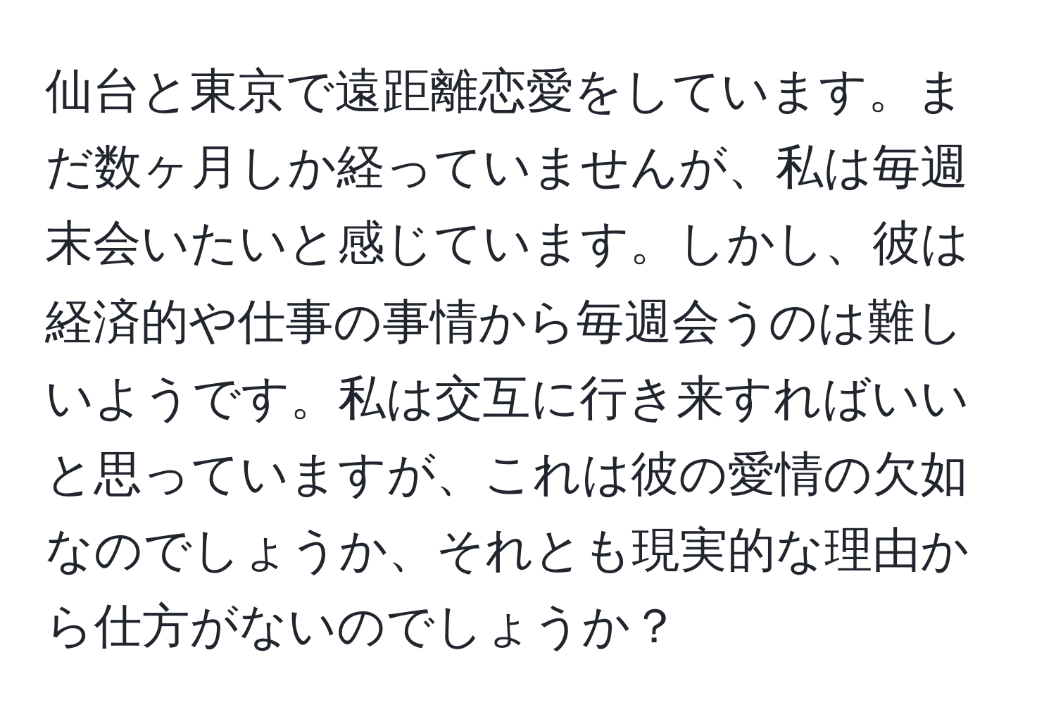 仙台と東京で遠距離恋愛をしています。まだ数ヶ月しか経っていませんが、私は毎週末会いたいと感じています。しかし、彼は経済的や仕事の事情から毎週会うのは難しいようです。私は交互に行き来すればいいと思っていますが、これは彼の愛情の欠如なのでしょうか、それとも現実的な理由から仕方がないのでしょうか？