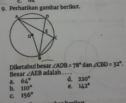 84
9. Perhatikan gambar berikut.
Diketahui besar ∠ ADB=78° dan ∠ CBD=32°. 
Besar ∠ AEB adalah . . . .
a. 64° d. 220°
b. 110° e. 142°
c. 156°