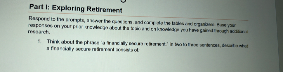 Exploring Retirement 
Respond to the prompts, answer the questions, and complete the tables and organizers. Base your 
responses on your prior knowledge about the topic and on knowledge you have gained through additional 
research. 
1. Think about the phrase “a financially secure retirement.” In two to three sentences, describe what 
a financially secure retirement consists of.