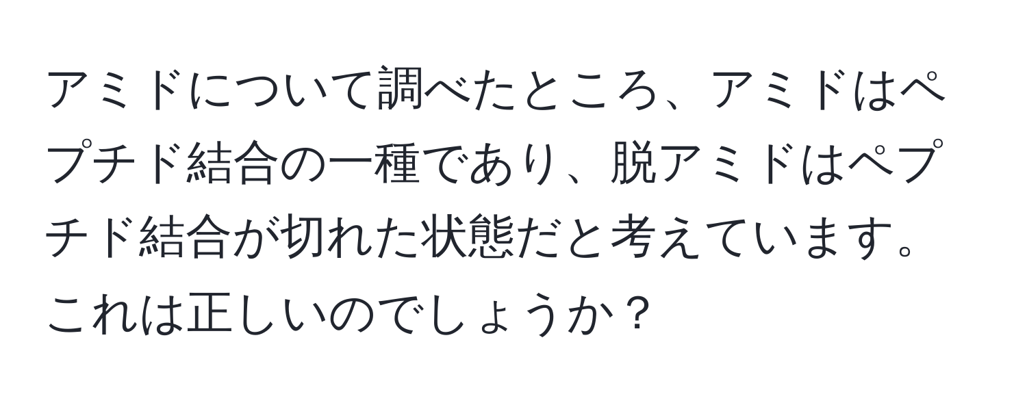 アミドについて調べたところ、アミドはペプチド結合の一種であり、脱アミドはペプチド結合が切れた状態だと考えています。これは正しいのでしょうか？