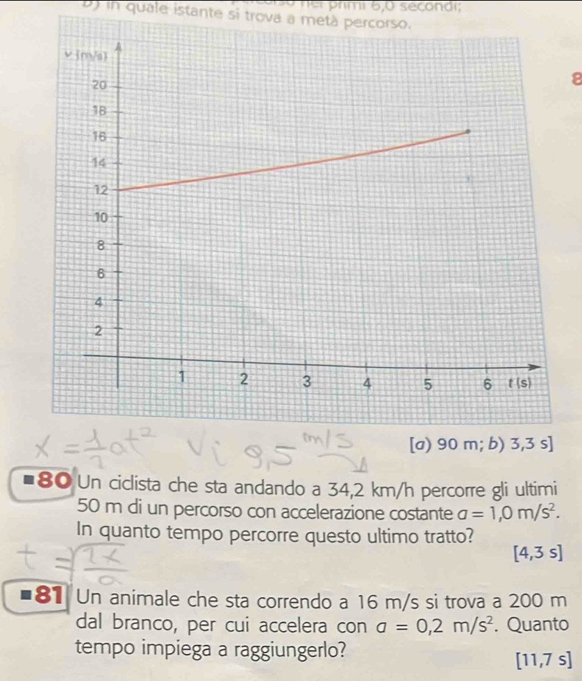 rmi 6,0 secondi;
B) in quale istante si trova a metà percorso.
8
■80 Un ciclista che sta andando a 34,2 km/h percorre gli ultimi
50 m di un percorso con accelerazione costante a=1,0m/s^2.
In quanto tempo percorre questo ultimo tratto?
[4,3s]
81 Un animale che sta correndo a 16 m/s si trova a 200 m
dal branco, per cui accelera con a=0,2m/s^2. Quanto
tempo impiega a raggiungerlo?
[11,7s]