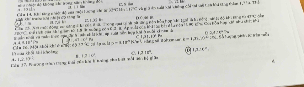 như nhiệt độ không khí trong xăm không đổi. C. 9 lần D. 12 lần
B. 11 lần
Câu 14. Khi tăng nhiệt độ của một lượng khí từ 32°C :  ên 117°Cva giữ áp suất khí không đổi thì thể tích khí tăng thêm 1,7 lít. Thể
A. 10 lần
tích khí trước khí nhiệt độ tăng là
W6, 1 lit B.7,8 lit C.1,32 lít D.0,46 lít
Câu 15. Xét một động cơ xăng 4 kì của ô tô. Trong quá trình pit tông nén hỗn hợp khí (gọi là kì nén), nhiệt độ khí tăng từ 43°C đến
300°C thể tích của khí giảm từ 1,8 lít xuống còn 0,2 lít. Áp suất của khí lúc bắt đầu nén là 90 kPa. Coi hỗn hợp khí như chất khí
thuần nhất và tuần theo các định luật chất khí, áp suất hỗn hợp khí ở cuối kì nén là D
A. 4,5.10^5P a B.1 47.10^6P a C 1.81.10^4Pa .2,4.10^6Pa
Câu 16. Một khối khí ở nhiệt độ 37°C có áp suất p=5.10^(-9)N/m^2. Hằng số Boltzmann k=1,38.10^(-23) J/K. Số lượng phân tử trên mỗi
D 1,2.10^(11).
lít của khối khí khoảng 1.2.10^9. C. 1,2.10^8.
A. 1,2.10^(10).
B.
Câu 17. Phương trình trạng thái của khí lí tưởng cho biết mối liên hệ giữa
4