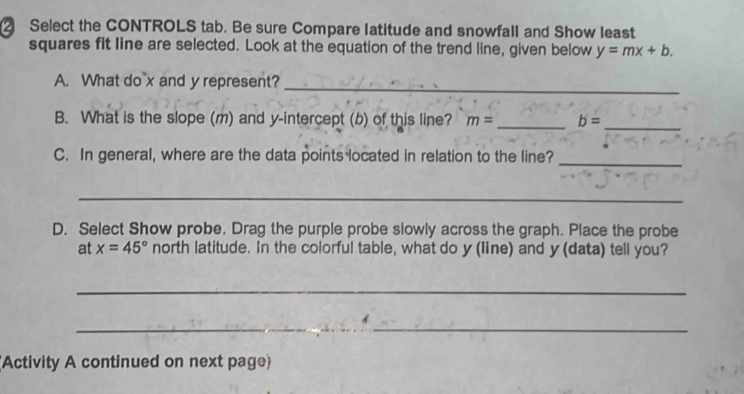 ② Select the CONTROLS tab. Be sure Compare latitude and snowfall and Show least 
squares fit line are selected. Look at the equation of the trend line, given below y=mx+b. 
A. What do x and y represent?_ 
B. What is the slope (m) and y-intercept (b) of this line? m= _ b= _ 
C. In general, where are the data points located in relation to the line?_ 
_ 
D. Select Show probe. Drag the purple probe slowly across the graph. Place the probe 
at x=45° north latitude. In the colorful table, what do y (line) and y (data) tell you? 
_ 
_ 

(Activity A continued on next page)