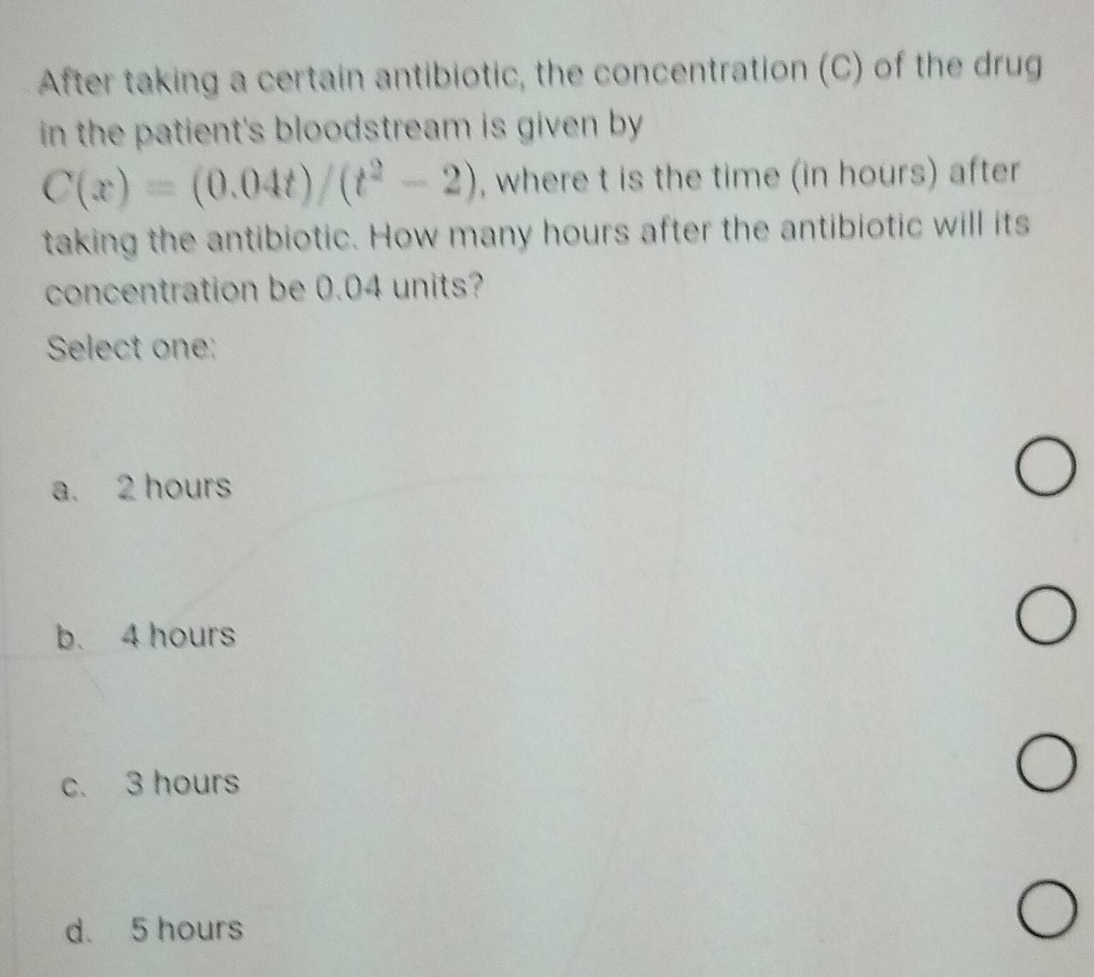 After taking a certain antibiotic, the concentration (C) of the drug
in the patient's bloodstream is given by .
C(x)=(0.04t)/(t^2-2) , where t is the time (in hours) after
taking the antibiotic. How many hours after the antibiotic will its
concentration be 0.04 units?
Select one:
a. 2 hours
b. 4 hours
c. 3 hours
d. 5 hours