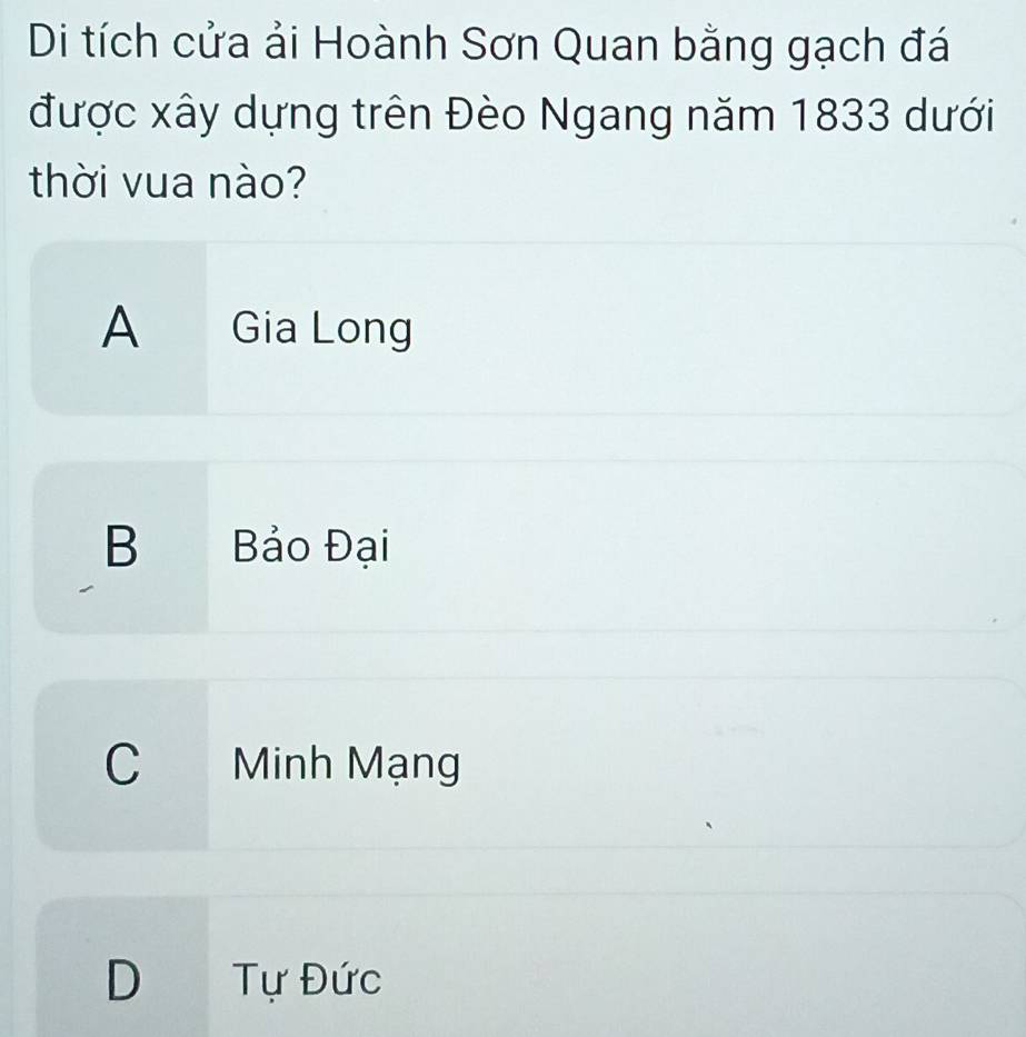 Di tích cửa ải Hoành Sơn Quan bằng gạch đá
được xây dựng trên Đèo Ngang năm 1833 dưới
thời vua nào?
A Gia Long
B Bảo Đại
C Minh Mạng
D Tự Đức