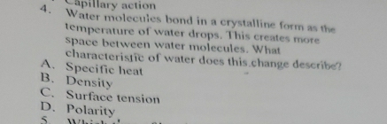 Capillary action
4. Water molecules bond in a crystalline form as the
temperature of water drops. This creates more
space between water molecules. What
characteristic of water does this change describe?
A. Specific heat
B. Density C. Surface tension
D. Polarity