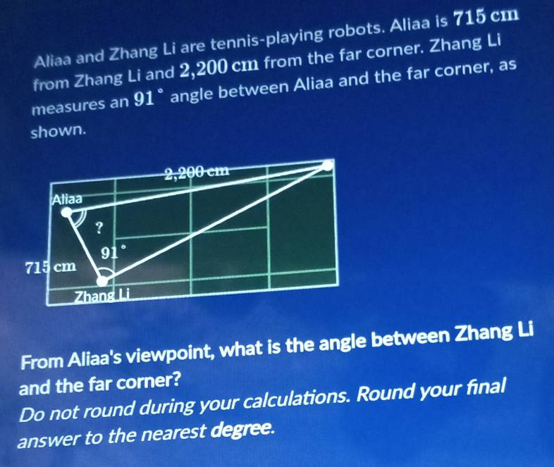 Aliaa and Zhang Li are tennis-playing robots. Aliaa is 715 cm
from Zhang Li and 2,200 cm from the far corner. Zhang Li 
measures an 91° angle between Aliaa and the far corner, as 
shown.
2,200 cm
Aliaa 
?
91.
715 cm
Zhang Li 
From Aliaa's viewpoint, what is the angle between Zhang Li 
and the far corner? 
Do not round during your calculations. Round your final 
answer to the nearest degree.