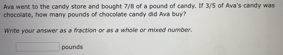 Ava went to the candy store and bought 7/8 of a pound of candy. If 3/5 of Ava's candy was 
chocolate, how many pounds of chocolate candy did Ava buy? 
Write your answer as a fraction or as a whole or mixed number.
□ pounds