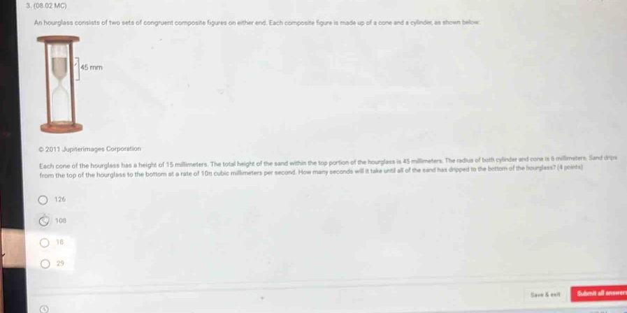 (08.02 MC)
An hourglass consists of two sets of congruent composite figures on either end. Each composite figure is made up of a cone and a cylinder, as shown below
© 2011 Jupiterimages Corporation
Each cone of the hourglass has a height of 15 millimeters. The total height of the sand within the top portion of the hourglass is 45 millimeters. The radius of both cylinder and cone is 6 millimeters. Sand drips
from the top of the hourglass to the bottorn at a rate of 10n cubic millimeters per second. How many seconds will it take until all of the sand has dripped to the bottom of the hourglass? (4 points)
126
108
18
29
Save & exit Submit all answer