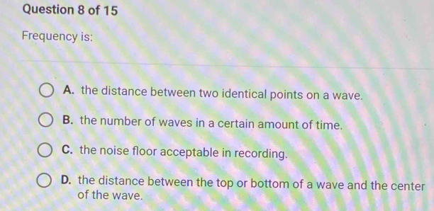 Frequency is:
A. the distance between two identical points on a wave.
B. the number of waves in a certain amount of time.
C. the noise floor acceptable in recording.
D. the distance between the top or bottom of a wave and the center
of the wave.