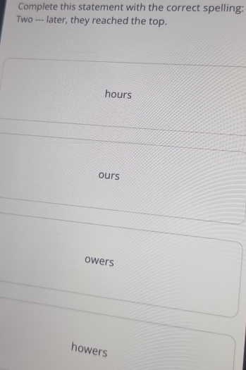 Complete this statement with the correct spelling:
Two --- later, they reached the top.
hours
ours
owers
howers