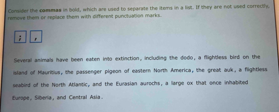 Consider the commas in bold, which are used to separate the items in a list. If they are not used correctly, 
remove them or replace them with different punctuation marks. 
Several animals have been eaten into extinction, including the dodo, a flightless bird on the 
island of Mauritius, the passenger pigeon of eastern North America, the great auk, a flightless 
seabird of the North Atlantic, and the Eurasian aurochs, a large ox that once inhabited 
Europe, Siberia, and Central Asia.