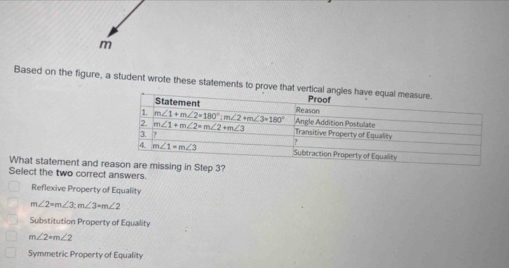 Based on the figure, a student wrote these statements to prove that 
What statement and r
Select the two correct answers.
Reflexive Property of Equality
m∠ 2=m∠ 3;m∠ 3=m∠ 2
Substitution Property of Equality
m∠ 2=m∠ 2
Symmetric Property of Equality