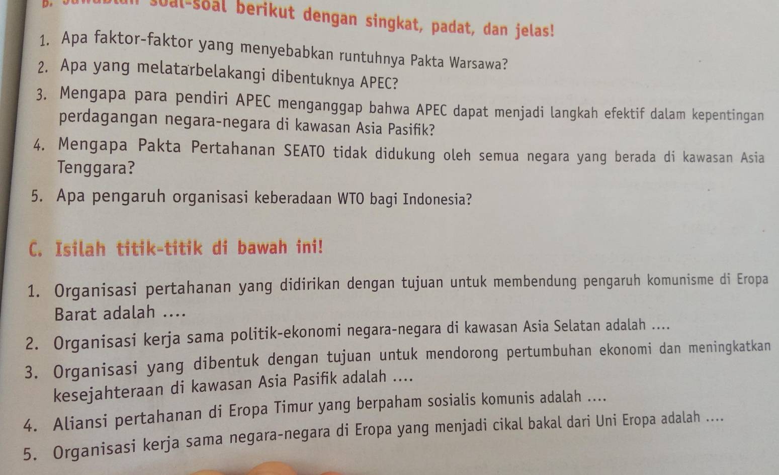 soal-soal berikut dengan singkat, padat, dan jelas! 
1. Apa faktor-faktor yang menyebabkan runtuhnya Pakta Warsawa? 
2. Apa yang melatarbelakangi dibentuknya APEC? 
3. Mengapa para pendiri APEC menganggap bahwa APEC dapat menjadi langkah efektif dalam kepentingan 
perdagangan negara-negara di kawasan Asia Pasifik? 
4. Mengapa Pakta Pertahanan SEATO tidak didukung oleh semua negara yang berada di kawasan Asia 
Tenggara? 
5. Apa pengaruh organisasi keberadaan WTO bagi Indonesia? 
C. Isilah titik-titik di bawah ini! 
1. Organisasi pertahanan yang didirikan dengan tujuan untuk membendung pengaruh komunisme di Eropa 
Barat adalah .... 
2. Organisasi kerja sama politik-ekonomi negara-negara di kawasan Asia Selatan adalah .... 
3. Organisasi yang dibentuk dengan tujuan untuk mendorong pertumbuhan ekonomi dan meningkatkan 
kesejahteraan di kawasan Asia Pasifik adalah .... 
4. Aliansi pertahanan di Eropa Timur yang berpaham sosialis komunis adalah .... 
5. Organisasi kerja sama negara-negara di Eropa yang menjadi cikal bakal dari Uni Eropa adalah ....