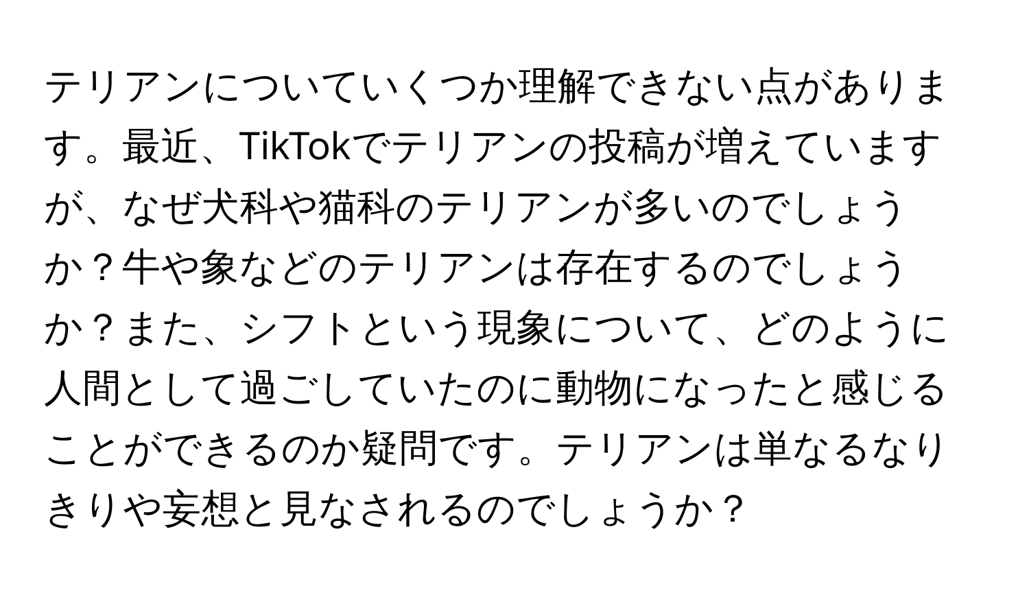 テリアンについていくつか理解できない点があります。最近、TikTokでテリアンの投稿が増えていますが、なぜ犬科や猫科のテリアンが多いのでしょうか？牛や象などのテリアンは存在するのでしょうか？また、シフトという現象について、どのように人間として過ごしていたのに動物になったと感じることができるのか疑問です。テリアンは単なるなりきりや妄想と見なされるのでしょうか？