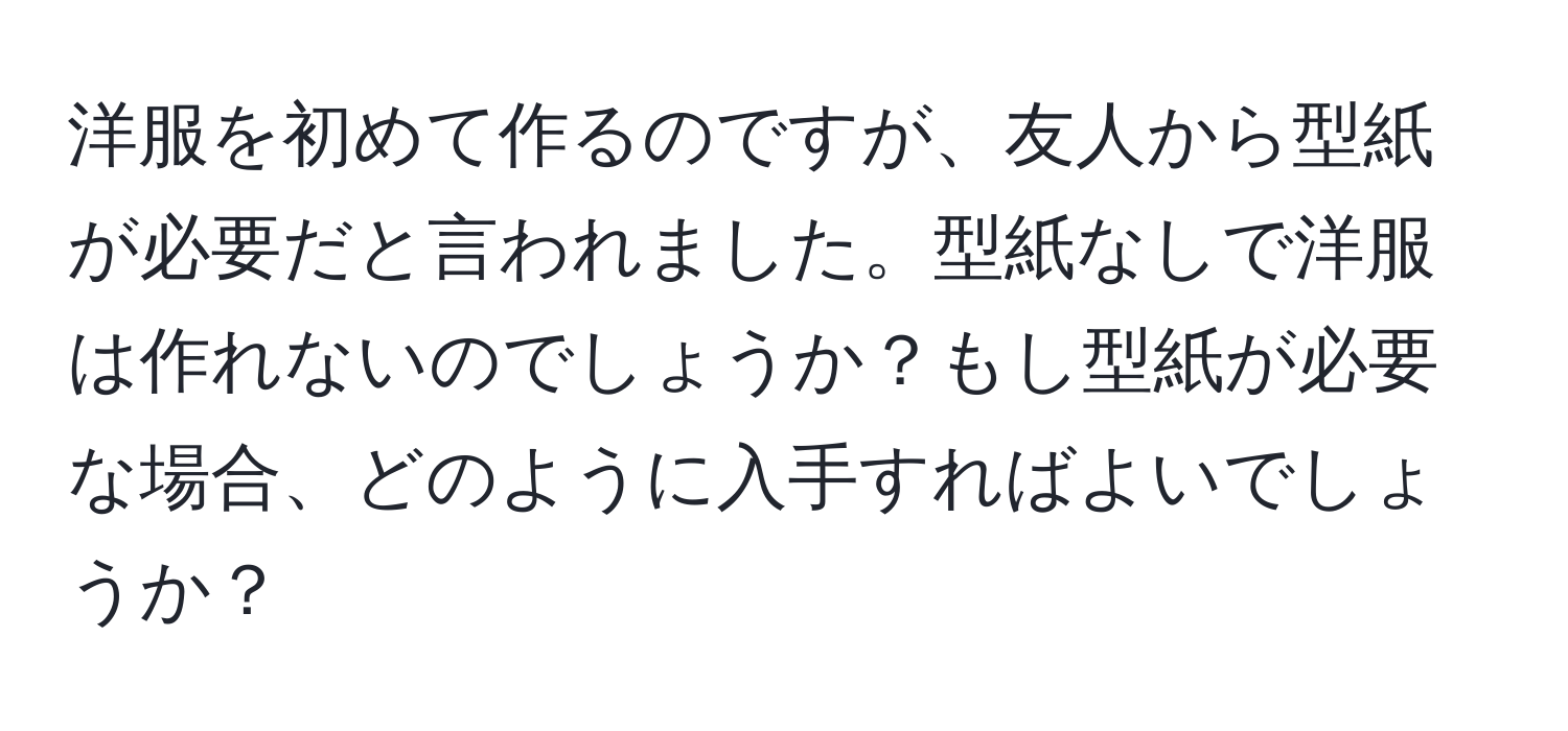 洋服を初めて作るのですが、友人から型紙が必要だと言われました。型紙なしで洋服は作れないのでしょうか？もし型紙が必要な場合、どのように入手すればよいでしょうか？