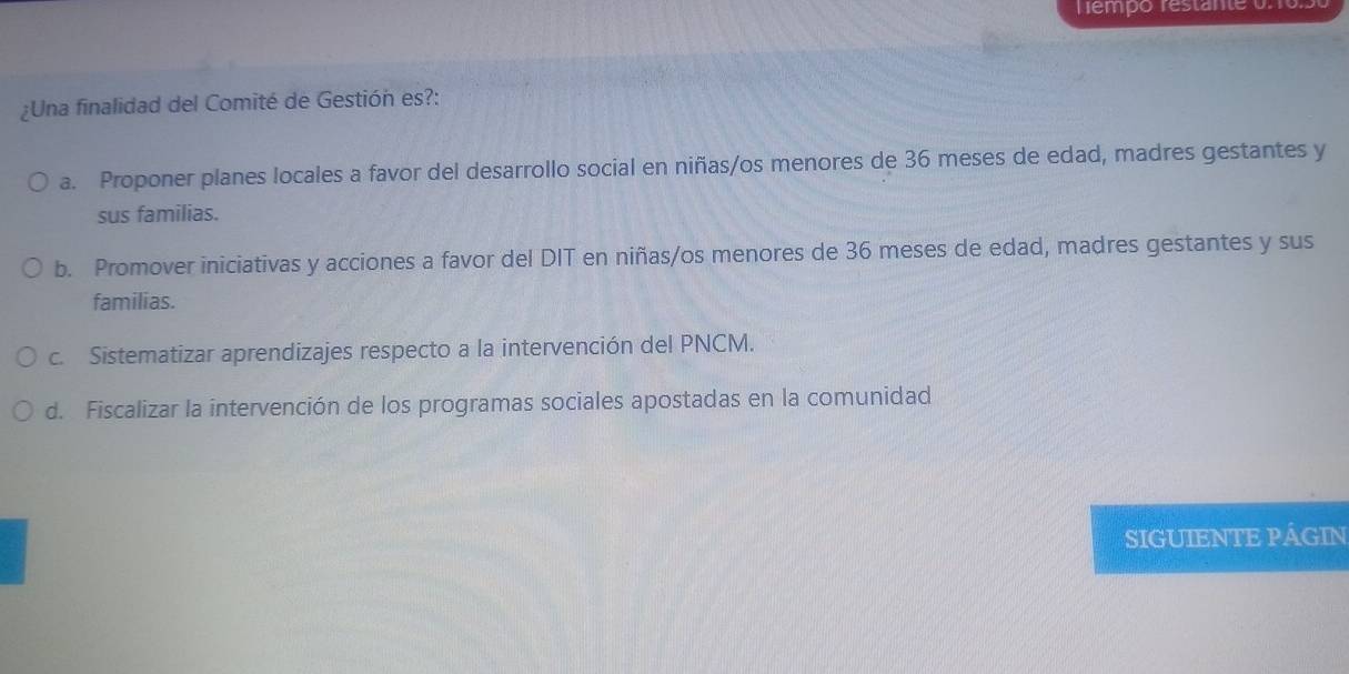 Tempo restante on os
¿Una finalidad del Comité de Gestión es?:
a. Proponer planes locales a favor del desarrollo social en niñas/os menores de 36 meses de edad, madres gestantes y
sus familias.
b. Promover iniciativas y acciones a favor del DIT en niñas/os menores de 36 meses de edad, madres gestantes y sus
familias.
c. Sistematizar aprendizajes respecto a la intervención del PNCM.
d. Fiscalizar la intervención de los programas sociales apostadas en la comunidad
SIGUIENTE PÁGIN