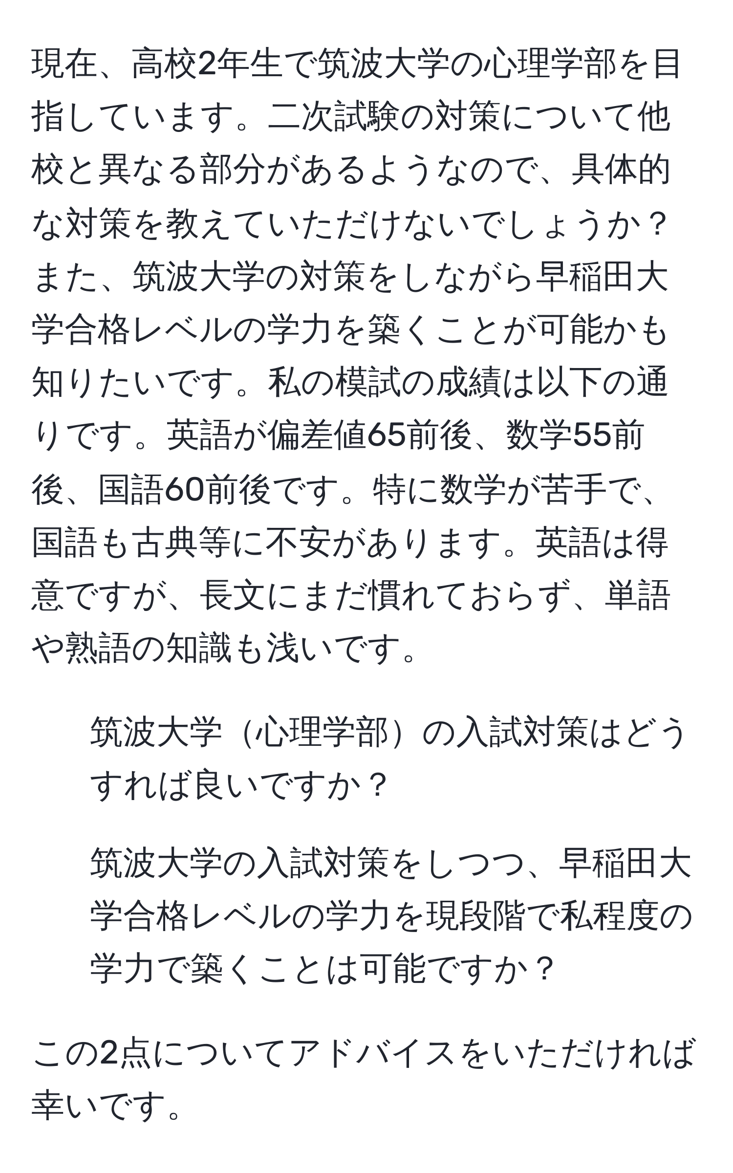 現在、高校2年生で筑波大学の心理学部を目指しています。二次試験の対策について他校と異なる部分があるようなので、具体的な対策を教えていただけないでしょうか？また、筑波大学の対策をしながら早稲田大学合格レベルの学力を築くことが可能かも知りたいです。私の模試の成績は以下の通りです。英語が偏差値65前後、数学55前後、国語60前後です。特に数学が苦手で、国語も古典等に不安があります。英語は得意ですが、長文にまだ慣れておらず、単語や熟語の知識も浅いです。

1. 筑波大学心理学部の入試対策はどうすれば良いですか？
2. 筑波大学の入試対策をしつつ、早稲田大学合格レベルの学力を現段階で私程度の学力で築くことは可能ですか？

この2点についてアドバイスをいただければ幸いです。