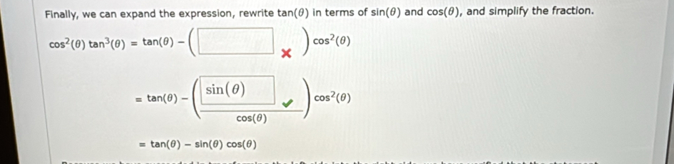 Finally, we can expand the expression, rewrite tan(θ) in terms of sin (θ ) and cos (θ ) , and simplify the fraction.
cos^2(θ )tan^3(θ )=tan (θ )-(□ _* )cos^2(θ )
=tan (θ )-(frac sin (θ )cos (θ ))cos^2(θ )
=tan (θ )-sin (θ )cos (θ )