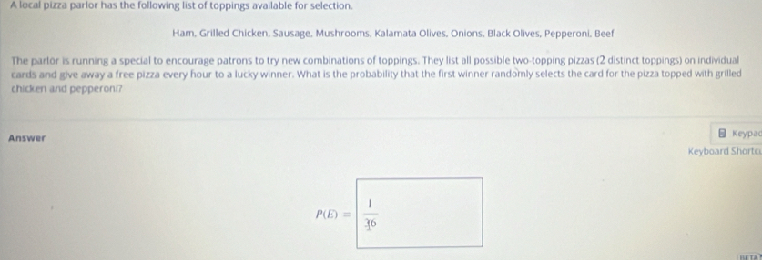 A local pizza parlor has the following list of toppings available for selection. 
Ham, Grilled Chicken, Sausage, Mushrooms, Kalamata Olives, Onions, Black Olives, Pepperoni. Beef 
The parlor is running a special to encourage patrons to try new combinations of toppings. They list all possible two-topping pizzas (2 distinct toppings) on individual 
cards and give away a free pizza every hour to a lucky winner. What is the probability that the first winner randomly selects the card for the pizza topped with grilled 
chicken and pepperoni? 
Answer Keypac 
Keyboard Shortc
P(D)=□  1/36 
