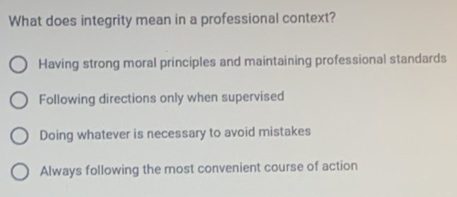 What does integrity mean in a professional context?
Having strong moral principles and maintaining professional standards
Following directions only when supervised
Doing whatever is necessary to avoid mistakes
Always following the most convenient course of action