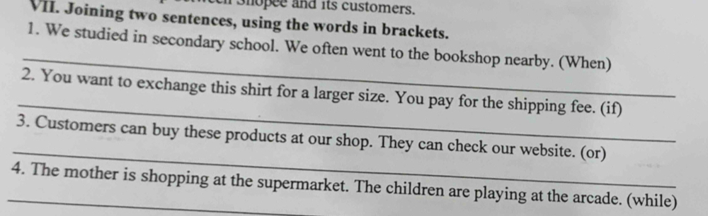 shopee and its customers. 
VII. Joining two sentences, using the words in brackets. 
_ 
1. We studied in secondary school. We often went to the bookshop nearby. (When) 
_ 
2. You want to exchange this shirt for a larger size. You pay for the shipping fee. (if) 
_ 
3. Customers can buy these products at our shop. They can check our website. (or) 
_4. The mother is shopping at the supermarket. The children are playing at the arcade. (while)