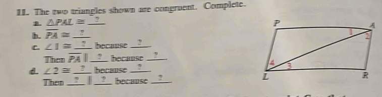 The two triangles shown are congruent. Complete. 
B. △ PAL≌ _ ?
b. overline PA≌ _ ?
C. ∠ 1≌ _  __ because __?_ 
Then overline PA|| _  ` because . ' 
d. ∠ 2≌ _ ? because __?_ 
Then ____ / __?__ because __?__