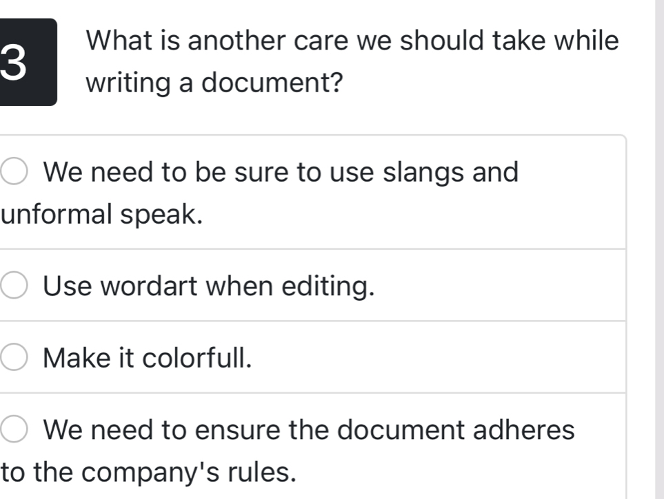 What is another care we should take while
writing a document?
We need to be sure to use slangs and
unformal speak.
Use wordart when editing.
Make it colorfull.
We need to ensure the document adheres
to the company's rules.