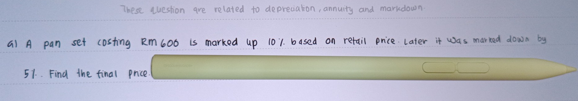 These question are related to depreciation, annuity and markdown. 
a) A pan set costing Rm6ob is marked up 101. based on retail price Later it was marked down by
51. Find the final price.