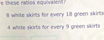 these ratios equivalent?
8 white skirts for every 18 green skirts
4 white skirts for every 9 green skirts