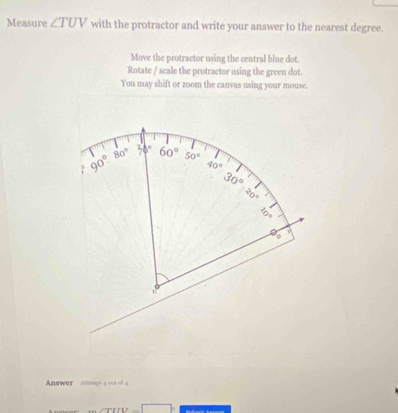 Measure ∠ TUV with the protractor and write your answer to the nearest degree. 
Move the protractor using the central blue dot. 
Rotate / scale the protractor using the green dot. 
You may shift or zoom the canvas using your mouse.
90° 80° 50° 60° 50°
40°
30°
20°
1。 
。 
u 
Answer Attempt 4 out of 4 
TIV −