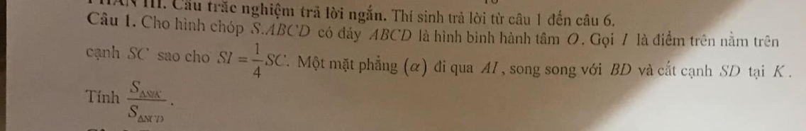 IN III. Cầu trắc nghiệm trả lời ngắn. Thí sinh trả lời từ câu 1 đến câu 6. 
Câu 1. Cho hình chóp S. ABCD có đáy ABCD là hình bình hành tâm O. Gọi 7 là điểm trên nằm trên 
cạnh SC sao cho SI= 1/4 SC F Một mặt phẳng (α) đi qua AI , song song với BD và cắt cạnh SD tại K. 
Tính frac S_△ NRCS_△ NTD.