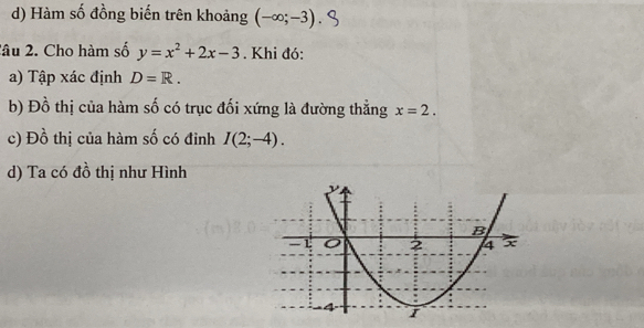 d) Hàm số đồng biến trên khoảng (-∈fty ;-3)
2âu 2. Cho hàm số y=x^2+2x-3. Khi đó:
a) Tập xác định D=R. 
b) Đồ thị của hàm số có trục đối xứng là đường thẳng x=2. 
c) Đồ thị của hàm số có đỉnh I(2;-4). 
d) Ta có đồ thị như Hình